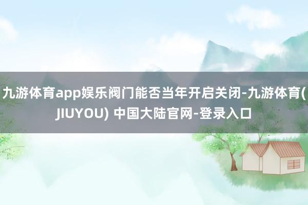 九游体育app娱乐阀门能否当年开启关闭-九游体育(JIUYOU) 中国大陆官网-登录入口