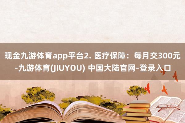 现金九游体育app平台2. 医疗保障：每月交300元-九游体育(JIUYOU) 中国大陆官网-登录入口