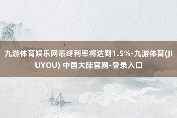 九游体育娱乐网最终利率将达到1.5%-九游体育(JIUYOU) 中国大陆官网-登录入口