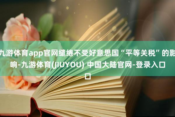 九游体育app官网缱绻不受好意思国“平等关税”的影响-九游体育(JIUYOU) 中国大陆官网-登录入口
