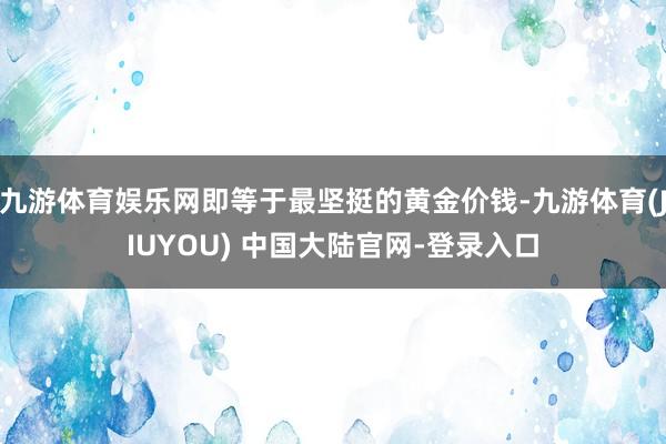 九游体育娱乐网即等于最坚挺的黄金价钱-九游体育(JIUYOU) 中国大陆官网-登录入口