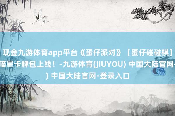 现金九游体育app平台《蛋仔派对》【蛋仔碰碰棋】全新主题喵星卡牌包上线！-九游体育(JIUYOU) 中国大陆官网-登录入口