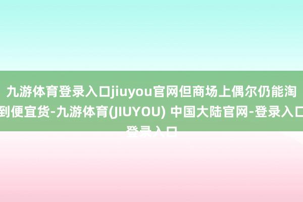 九游体育登录入口jiuyou官网但商场上偶尔仍能淘到便宜货-九游体育(JIUYOU) 中国大陆官网-登录入口