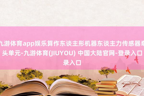 九游体育app娱乐算作东谈主形机器东谈主力传感器牵头单元-九游体育(JIUYOU) 中国大陆官网-登录入口