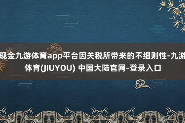 现金九游体育app平台因关税所带来的不细则性-九游体育(JIUYOU) 中国大陆官网-登录入口