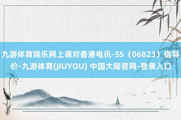 九游体育娱乐网上调对香港电讯-SS（06823）倡导价-九游体育(JIUYOU) 中国大陆官网-登录入口