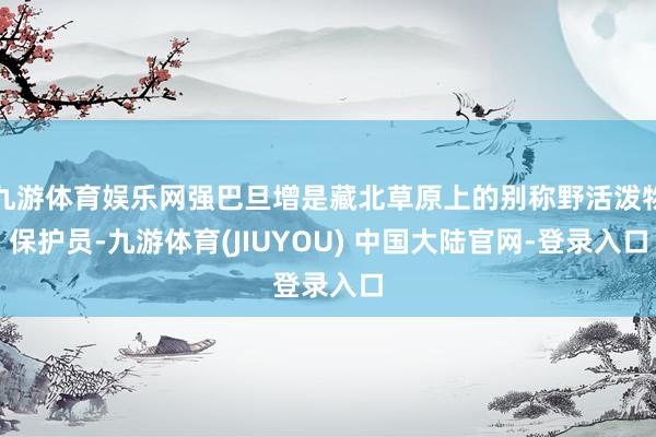 九游体育娱乐网强巴旦增是藏北草原上的别称野活泼物保护员-九游体育(JIUYOU) 中国大陆官网-登录入口