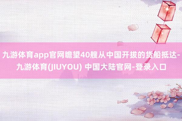 九游体育app官网瞻望40艘从中国开拔的货船抵达-九游体育(JIUYOU) 中国大陆官网-登录入口