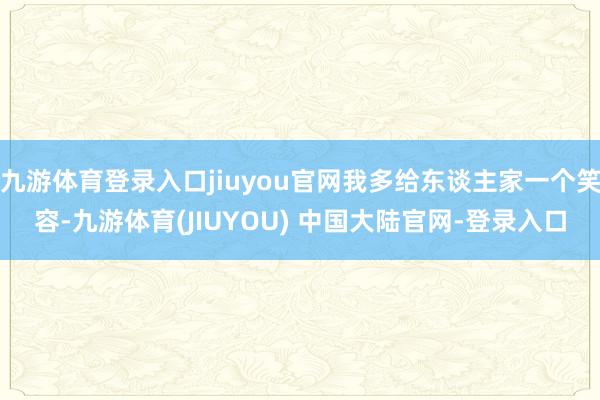 九游体育登录入口jiuyou官网我多给东谈主家一个笑容-九游体育(JIUYOU) 中国大陆官网-登录入口