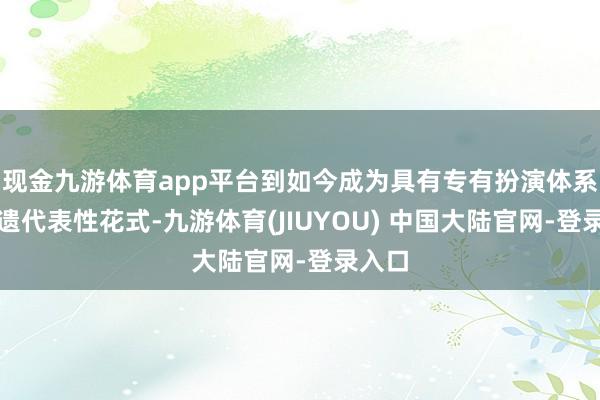 现金九游体育app平台到如今成为具有专有扮演体系的非遗代表性花式-九游体育(JIUYOU) 中国大陆官网-登录入口