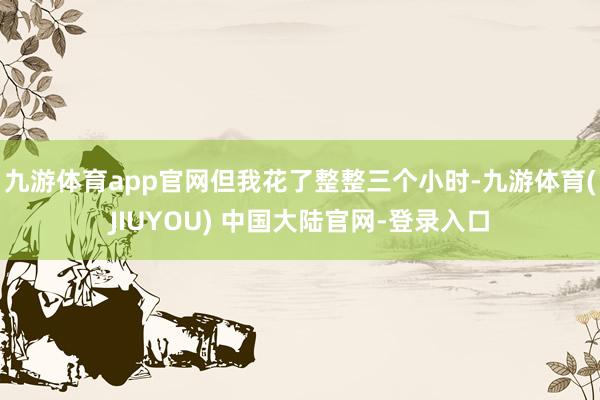 九游体育app官网但我花了整整三个小时-九游体育(JIUYO