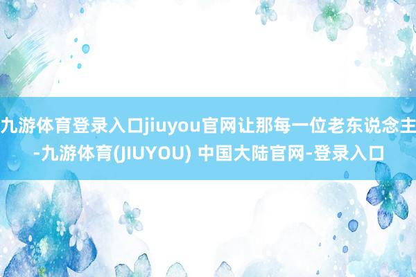 九游体育登录入口jiuyou官网让那每一位老东说念主-九游体