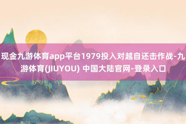现金九游体育app平台1979投入对越自还击作战-九游体育(