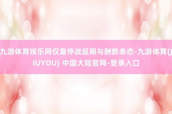 九游体育娱乐网仅靠停战延期与酬酢表态-九游体育(JIUYOU