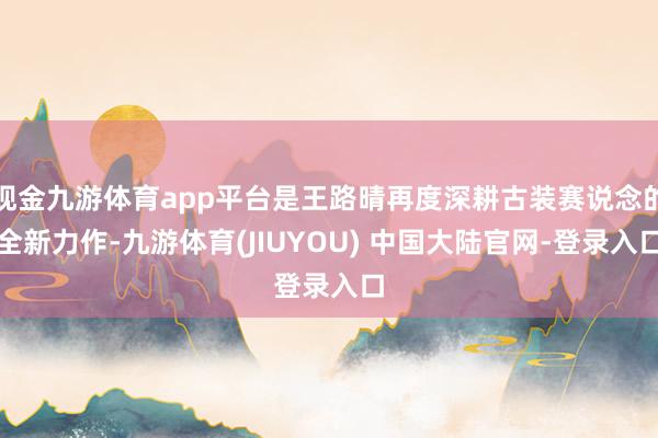 现金九游体育app平台是王路晴再度深耕古装赛说念的全新力作-九游体育(JIUYOU) 中国大陆官网-登录入口
