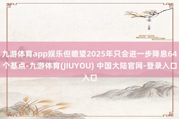九游体育app娱乐但瞻望2025年只会进一步降息64个基点-九游体育(JIUYOU) 中国大陆官网-登录入口