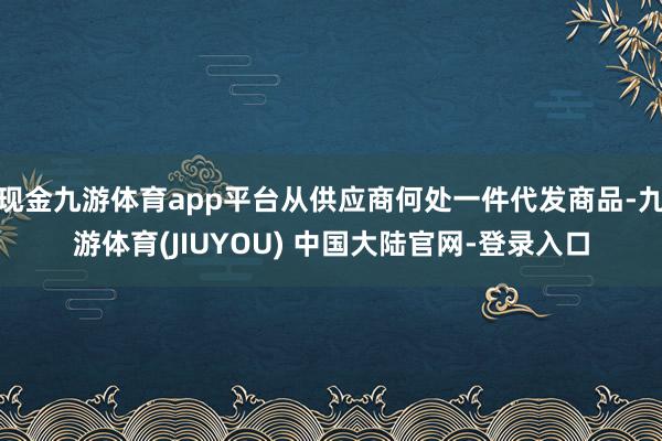 现金九游体育app平台从供应商何处一件代发商品-九游体育(JIUYOU) 中国大陆官网-登录入口