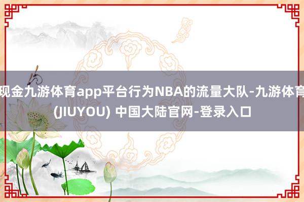 现金九游体育app平台行为NBA的流量大队-九游体育(JIUYOU) 中国大陆官网-登录入口