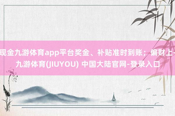 现金九游体育app平台奖金、补贴准时到账；偏财上-九游体育(
