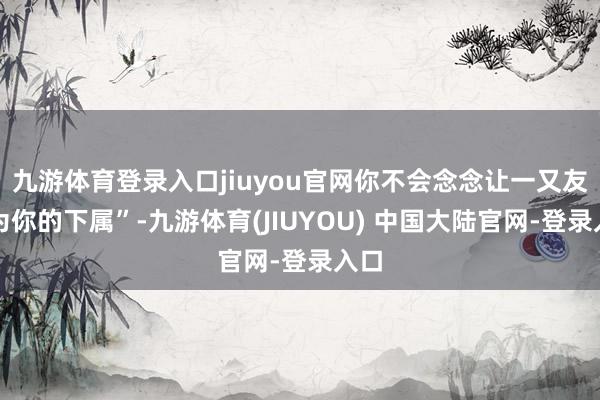 九游体育登录入口jiuyou官网你不会念念让一又友成为你的下