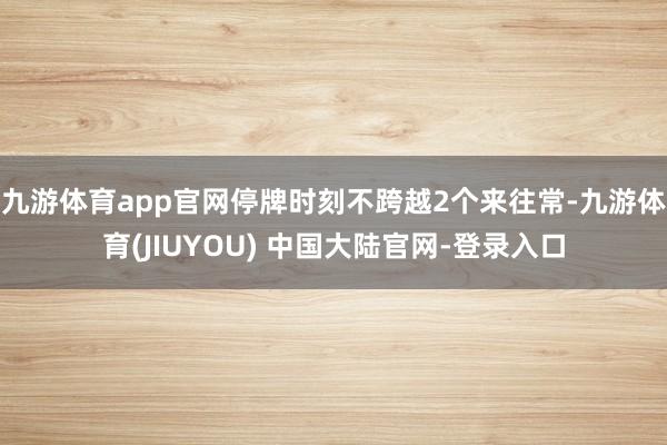 九游体育app官网停牌时刻不跨越2个来往常-九游体育(JIUYOU) 中国大陆官网-登录入口