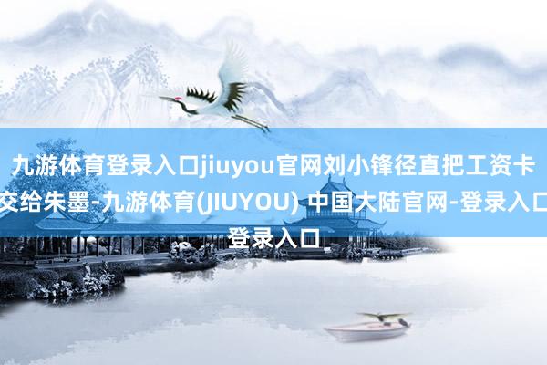 九游体育登录入口jiuyou官网刘小锋径直把工资卡交给朱墨-