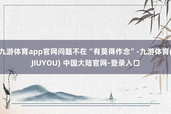 九游体育app官网问题不在“有莫得作念”-九游体育(JIUY
