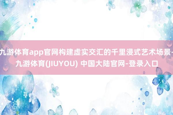 九游体育app官网构建虚实交汇的千里浸式艺术场景-九游体育(