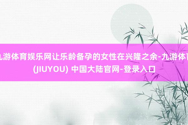 九游体育娱乐网让乐龄备孕的女性在兴隆之余-九游体育(JIUYOU) 中国大陆官网-登录入口