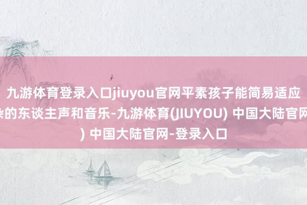 九游体育登录入口jiuyou官网平素孩子能简易适应阛阓里嘈杂