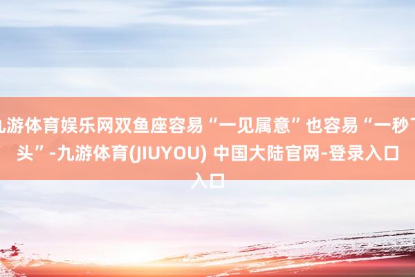 九游体育娱乐网双鱼座容易“一见属意”也容易“一秒下头”-九游