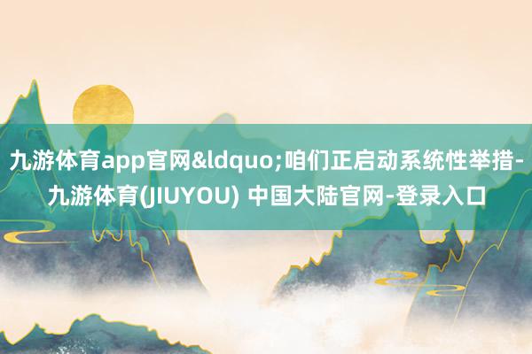 九游体育app官网&ldquo;咱们正启动系统性举措