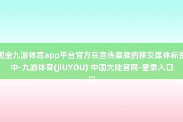 现金九游体育app平台官方在宣传案牍的移交媒体标签中-九游体育(JIUYOU) 中国大陆官网-登录入口