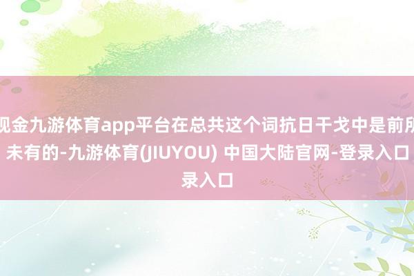 现金九游体育app平台在总共这个词抗日干戈中是前所未有的-九