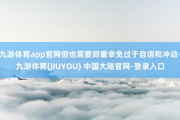 九游体育app官网但也需要郑重幸免过于自诩和冲动-九游体育(
