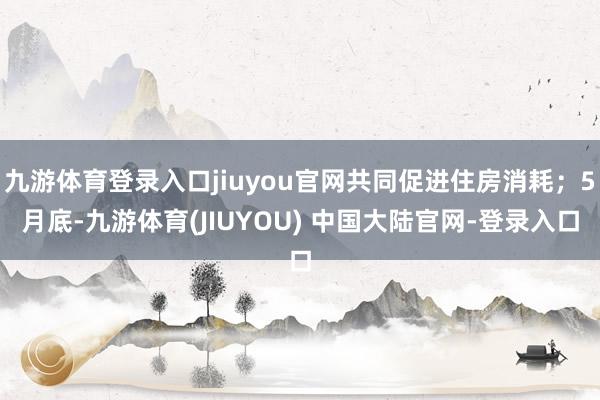 九游体育登录入口jiuyou官网共同促进住房消耗；5月底-九