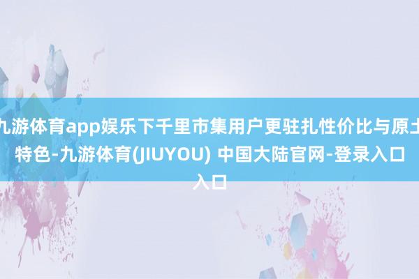 九游体育app娱乐下千里市集用户更驻扎性价比与原土特色-九游