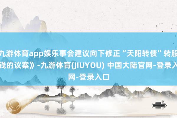 九游体育app娱乐事会建议向下修正“天阳转债”转股价钱的议案