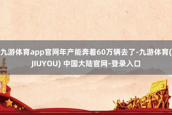 九游体育app官网年产能奔着60万辆去了-九游体育(JIUY