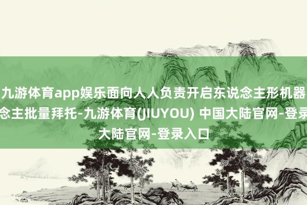九游体育app娱乐面向人人负责开启东说念主形机器东说念主批量