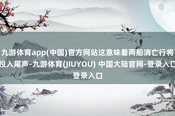 九游体育app(中国)官方网站这意味着两船消亡行将投入尾声-