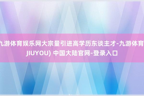 九游体育娱乐网大宗量引进高学历东谈主才-九游体育(JIUYO