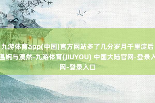 九游体育app(中国)官方网站多了几分岁月千里淀后的温婉与漠