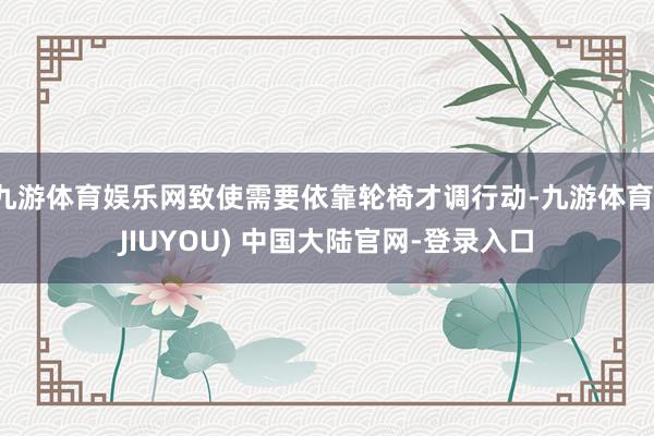 九游体育娱乐网致使需要依靠轮椅才调行动-九游体育(JIUYOU) 中国大陆官网-登录入口