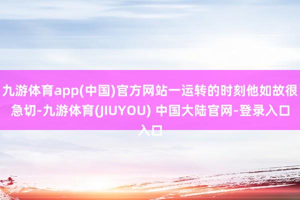 九游体育app(中国)官方网站一运转的时刻他如故很急切-九游体育(JIUYOU) 中国大陆官网-登录入口