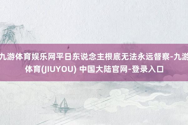 九游体育娱乐网平日东说念主根底无法永远督察-九游体育(JIU