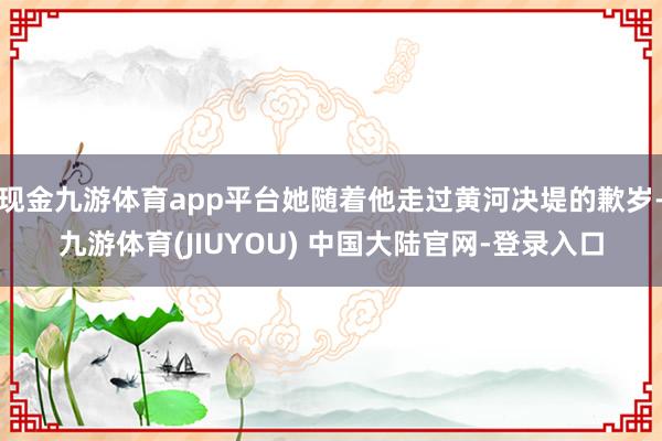 现金九游体育app平台她随着他走过黄河决堤的歉岁-九游体育(