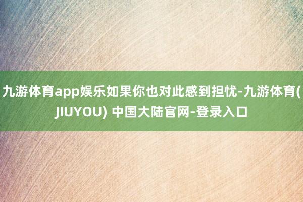 九游体育app娱乐如果你也对此感到担忧-九游体育(JIUYO