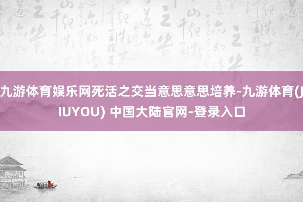九游体育娱乐网死活之交当意思意思培养-九游体育(JIUYOU