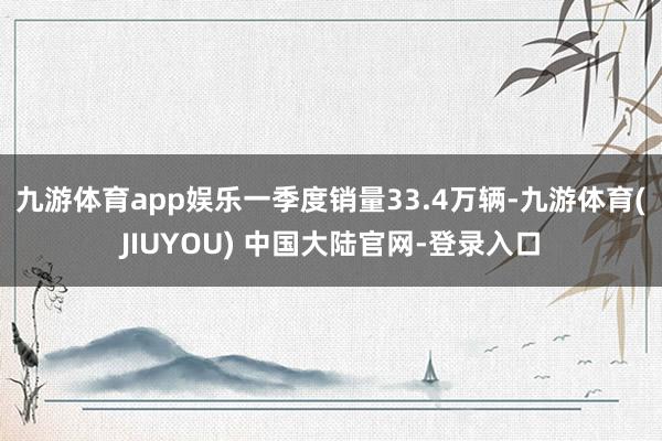 九游体育app娱乐一季度销量33.4万辆-九游体育(JIUY